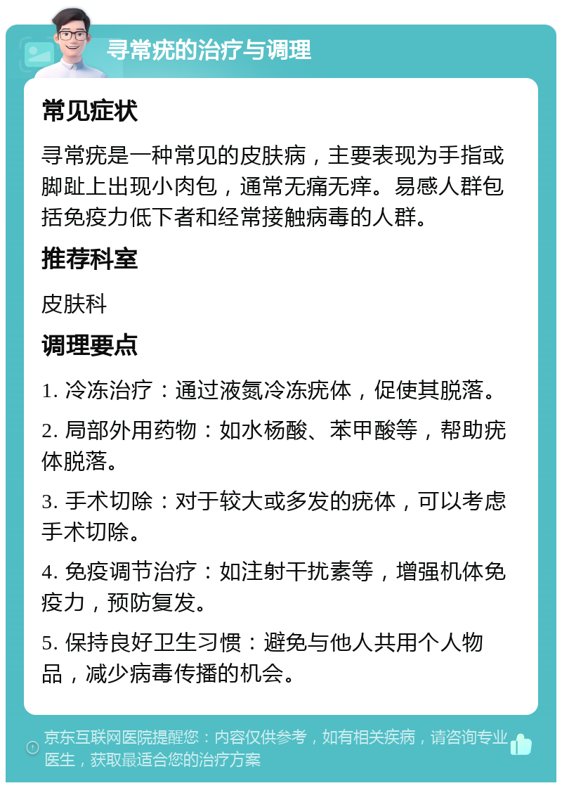 寻常疣的治疗与调理 常见症状 寻常疣是一种常见的皮肤病，主要表现为手指或脚趾上出现小肉包，通常无痛无痒。易感人群包括免疫力低下者和经常接触病毒的人群。 推荐科室 皮肤科 调理要点 1. 冷冻治疗：通过液氮冷冻疣体，促使其脱落。 2. 局部外用药物：如水杨酸、苯甲酸等，帮助疣体脱落。 3. 手术切除：对于较大或多发的疣体，可以考虑手术切除。 4. 免疫调节治疗：如注射干扰素等，增强机体免疫力，预防复发。 5. 保持良好卫生习惯：避免与他人共用个人物品，减少病毒传播的机会。