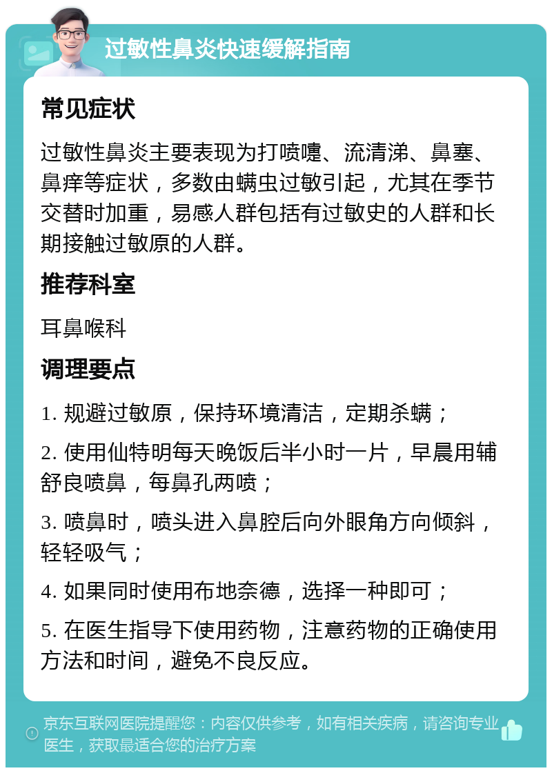 过敏性鼻炎快速缓解指南 常见症状 过敏性鼻炎主要表现为打喷嚏、流清涕、鼻塞、鼻痒等症状，多数由螨虫过敏引起，尤其在季节交替时加重，易感人群包括有过敏史的人群和长期接触过敏原的人群。 推荐科室 耳鼻喉科 调理要点 1. 规避过敏原，保持环境清洁，定期杀螨； 2. 使用仙特明每天晚饭后半小时一片，早晨用辅舒良喷鼻，每鼻孔两喷； 3. 喷鼻时，喷头进入鼻腔后向外眼角方向倾斜，轻轻吸气； 4. 如果同时使用布地奈德，选择一种即可； 5. 在医生指导下使用药物，注意药物的正确使用方法和时间，避免不良反应。