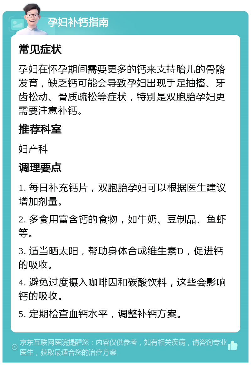 孕妇补钙指南 常见症状 孕妇在怀孕期间需要更多的钙来支持胎儿的骨骼发育，缺乏钙可能会导致孕妇出现手足抽搐、牙齿松动、骨质疏松等症状，特别是双胞胎孕妇更需要注意补钙。 推荐科室 妇产科 调理要点 1. 每日补充钙片，双胞胎孕妇可以根据医生建议增加剂量。 2. 多食用富含钙的食物，如牛奶、豆制品、鱼虾等。 3. 适当晒太阳，帮助身体合成维生素D，促进钙的吸收。 4. 避免过度摄入咖啡因和碳酸饮料，这些会影响钙的吸收。 5. 定期检查血钙水平，调整补钙方案。