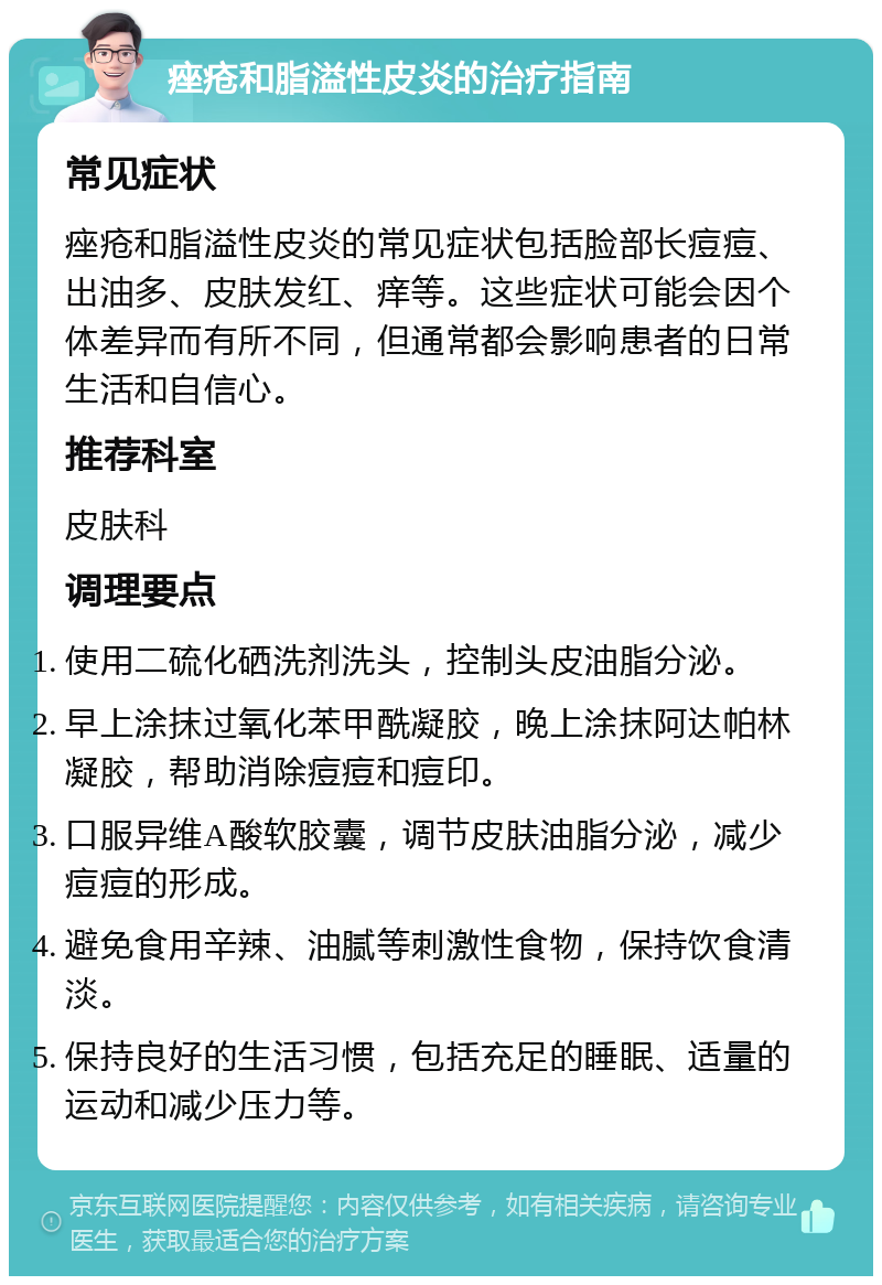 痤疮和脂溢性皮炎的治疗指南 常见症状 痤疮和脂溢性皮炎的常见症状包括脸部长痘痘、出油多、皮肤发红、痒等。这些症状可能会因个体差异而有所不同，但通常都会影响患者的日常生活和自信心。 推荐科室 皮肤科 调理要点 使用二硫化硒洗剂洗头，控制头皮油脂分泌。 早上涂抹过氧化苯甲酰凝胶，晚上涂抹阿达帕林凝胶，帮助消除痘痘和痘印。 口服异维A酸软胶囊，调节皮肤油脂分泌，减少痘痘的形成。 避免食用辛辣、油腻等刺激性食物，保持饮食清淡。 保持良好的生活习惯，包括充足的睡眠、适量的运动和减少压力等。