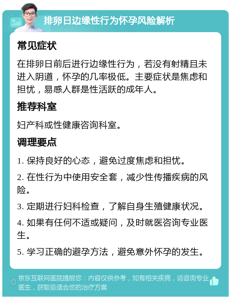 排卵日边缘性行为怀孕风险解析 常见症状 在排卵日前后进行边缘性行为，若没有射精且未进入阴道，怀孕的几率极低。主要症状是焦虑和担忧，易感人群是性活跃的成年人。 推荐科室 妇产科或性健康咨询科室。 调理要点 1. 保持良好的心态，避免过度焦虑和担忧。 2. 在性行为中使用安全套，减少性传播疾病的风险。 3. 定期进行妇科检查，了解自身生殖健康状况。 4. 如果有任何不适或疑问，及时就医咨询专业医生。 5. 学习正确的避孕方法，避免意外怀孕的发生。