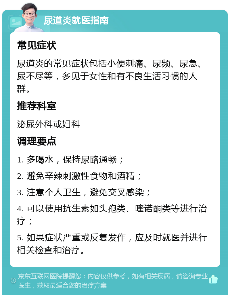 尿道炎就医指南 常见症状 尿道炎的常见症状包括小便刺痛、尿频、尿急、尿不尽等，多见于女性和有不良生活习惯的人群。 推荐科室 泌尿外科或妇科 调理要点 1. 多喝水，保持尿路通畅； 2. 避免辛辣刺激性食物和酒精； 3. 注意个人卫生，避免交叉感染； 4. 可以使用抗生素如头孢类、喹诺酮类等进行治疗； 5. 如果症状严重或反复发作，应及时就医并进行相关检查和治疗。