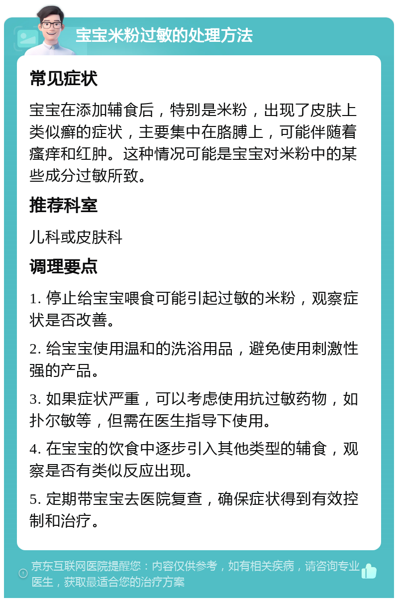 宝宝米粉过敏的处理方法 常见症状 宝宝在添加辅食后，特别是米粉，出现了皮肤上类似癣的症状，主要集中在胳膊上，可能伴随着瘙痒和红肿。这种情况可能是宝宝对米粉中的某些成分过敏所致。 推荐科室 儿科或皮肤科 调理要点 1. 停止给宝宝喂食可能引起过敏的米粉，观察症状是否改善。 2. 给宝宝使用温和的洗浴用品，避免使用刺激性强的产品。 3. 如果症状严重，可以考虑使用抗过敏药物，如扑尔敏等，但需在医生指导下使用。 4. 在宝宝的饮食中逐步引入其他类型的辅食，观察是否有类似反应出现。 5. 定期带宝宝去医院复查，确保症状得到有效控制和治疗。