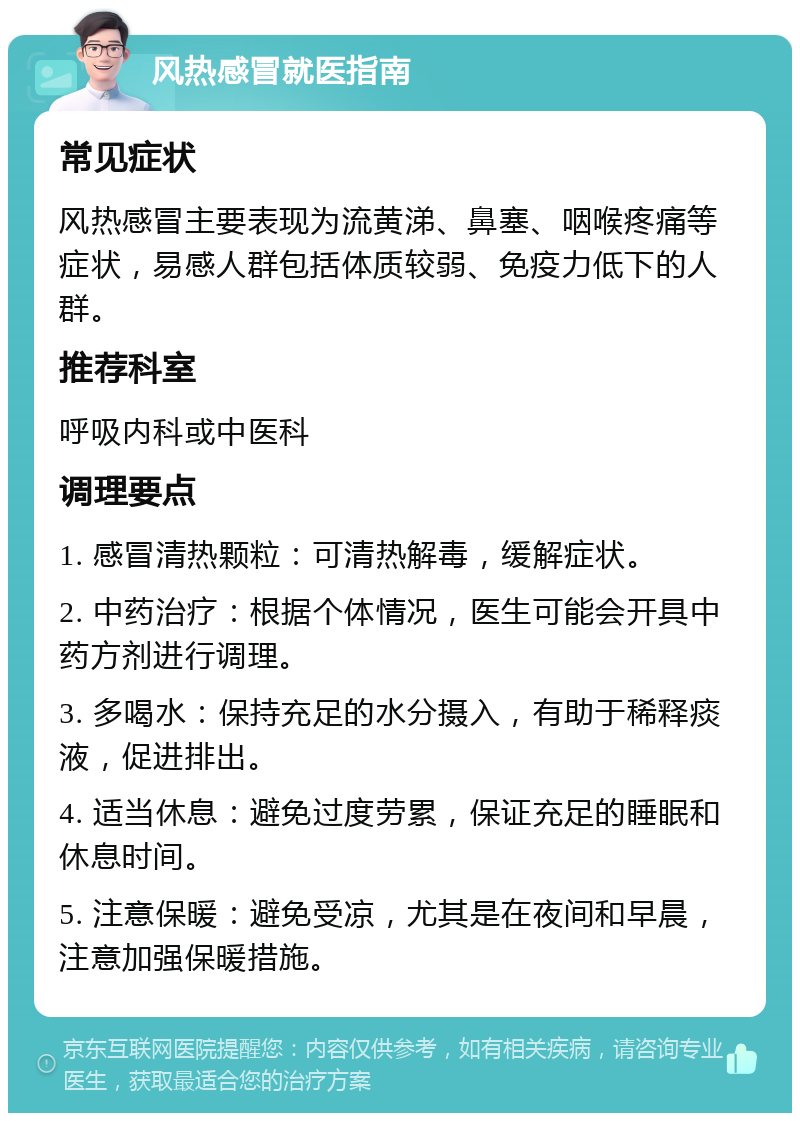 风热感冒就医指南 常见症状 风热感冒主要表现为流黄涕、鼻塞、咽喉疼痛等症状，易感人群包括体质较弱、免疫力低下的人群。 推荐科室 呼吸内科或中医科 调理要点 1. 感冒清热颗粒：可清热解毒，缓解症状。 2. 中药治疗：根据个体情况，医生可能会开具中药方剂进行调理。 3. 多喝水：保持充足的水分摄入，有助于稀释痰液，促进排出。 4. 适当休息：避免过度劳累，保证充足的睡眠和休息时间。 5. 注意保暖：避免受凉，尤其是在夜间和早晨，注意加强保暖措施。