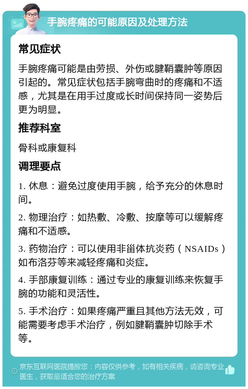 手腕疼痛的可能原因及处理方法 常见症状 手腕疼痛可能是由劳损、外伤或腱鞘囊肿等原因引起的。常见症状包括手腕弯曲时的疼痛和不适感，尤其是在用手过度或长时间保持同一姿势后更为明显。 推荐科室 骨科或康复科 调理要点 1. 休息：避免过度使用手腕，给予充分的休息时间。 2. 物理治疗：如热敷、冷敷、按摩等可以缓解疼痛和不适感。 3. 药物治疗：可以使用非甾体抗炎药（NSAIDs）如布洛芬等来减轻疼痛和炎症。 4. 手部康复训练：通过专业的康复训练来恢复手腕的功能和灵活性。 5. 手术治疗：如果疼痛严重且其他方法无效，可能需要考虑手术治疗，例如腱鞘囊肿切除手术等。