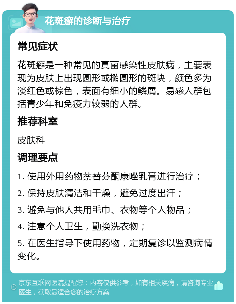 花斑癣的诊断与治疗 常见症状 花斑癣是一种常见的真菌感染性皮肤病，主要表现为皮肤上出现圆形或椭圆形的斑块，颜色多为淡红色或棕色，表面有细小的鳞屑。易感人群包括青少年和免疫力较弱的人群。 推荐科室 皮肤科 调理要点 1. 使用外用药物萘替芬酮康唑乳膏进行治疗； 2. 保持皮肤清洁和干燥，避免过度出汗； 3. 避免与他人共用毛巾、衣物等个人物品； 4. 注意个人卫生，勤换洗衣物； 5. 在医生指导下使用药物，定期复诊以监测病情变化。