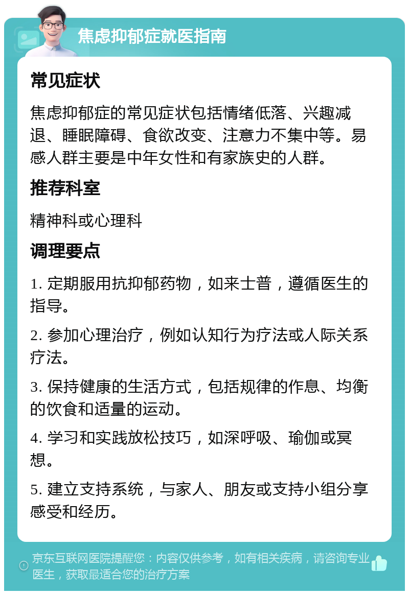 焦虑抑郁症就医指南 常见症状 焦虑抑郁症的常见症状包括情绪低落、兴趣减退、睡眠障碍、食欲改变、注意力不集中等。易感人群主要是中年女性和有家族史的人群。 推荐科室 精神科或心理科 调理要点 1. 定期服用抗抑郁药物，如来士普，遵循医生的指导。 2. 参加心理治疗，例如认知行为疗法或人际关系疗法。 3. 保持健康的生活方式，包括规律的作息、均衡的饮食和适量的运动。 4. 学习和实践放松技巧，如深呼吸、瑜伽或冥想。 5. 建立支持系统，与家人、朋友或支持小组分享感受和经历。