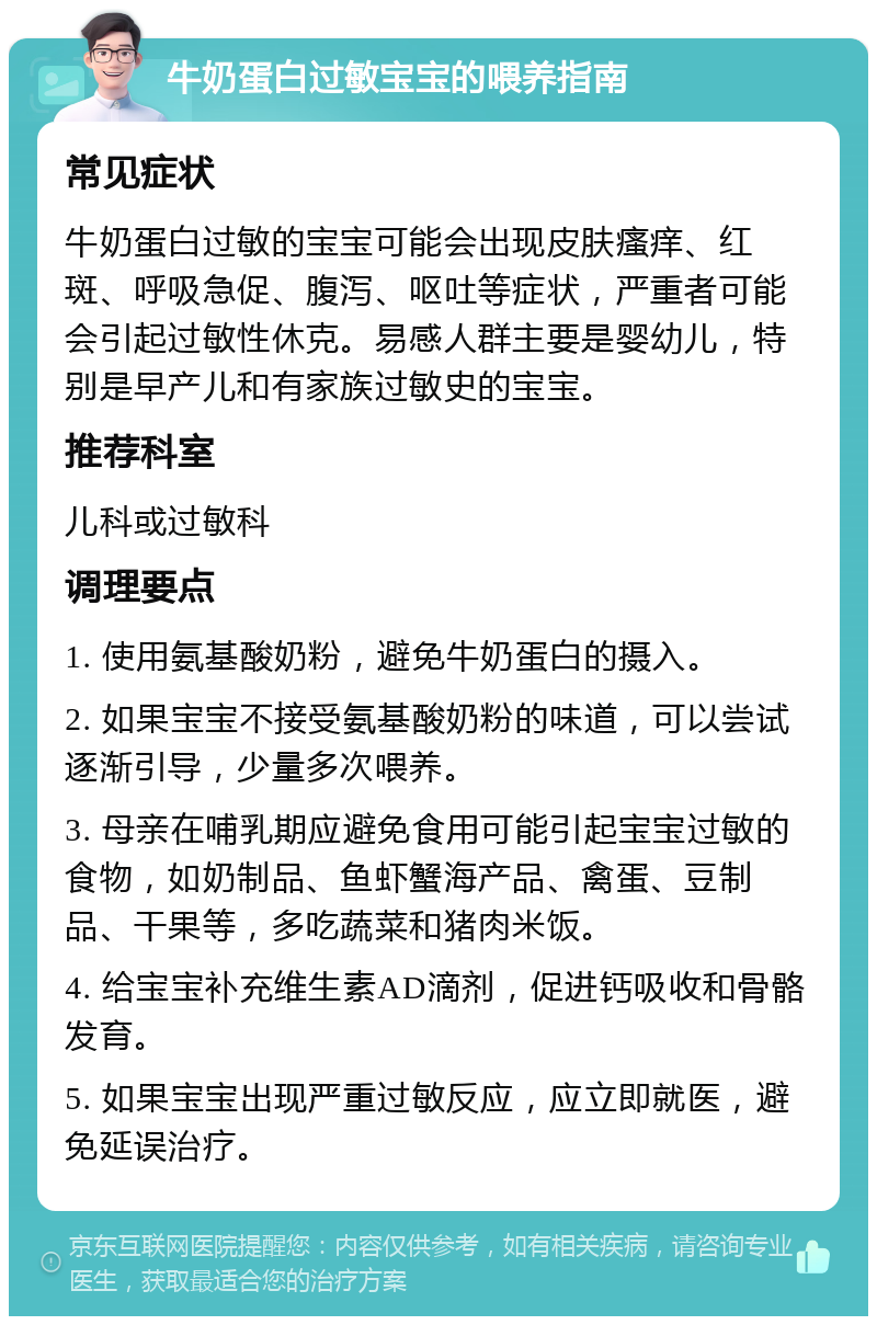 牛奶蛋白过敏宝宝的喂养指南 常见症状 牛奶蛋白过敏的宝宝可能会出现皮肤瘙痒、红斑、呼吸急促、腹泻、呕吐等症状，严重者可能会引起过敏性休克。易感人群主要是婴幼儿，特别是早产儿和有家族过敏史的宝宝。 推荐科室 儿科或过敏科 调理要点 1. 使用氨基酸奶粉，避免牛奶蛋白的摄入。 2. 如果宝宝不接受氨基酸奶粉的味道，可以尝试逐渐引导，少量多次喂养。 3. 母亲在哺乳期应避免食用可能引起宝宝过敏的食物，如奶制品、鱼虾蟹海产品、禽蛋、豆制品、干果等，多吃蔬菜和猪肉米饭。 4. 给宝宝补充维生素AD滴剂，促进钙吸收和骨骼发育。 5. 如果宝宝出现严重过敏反应，应立即就医，避免延误治疗。