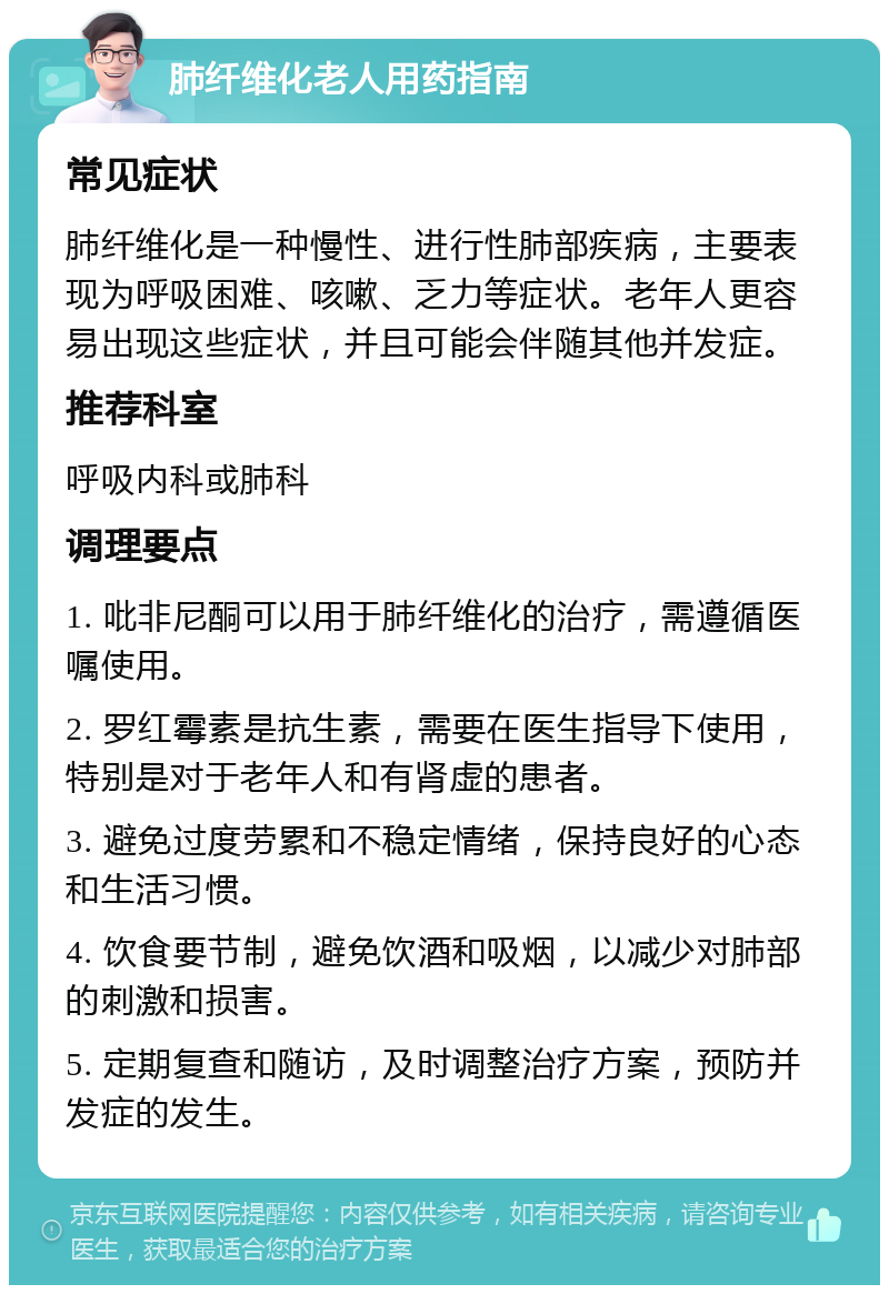 肺纤维化老人用药指南 常见症状 肺纤维化是一种慢性、进行性肺部疾病，主要表现为呼吸困难、咳嗽、乏力等症状。老年人更容易出现这些症状，并且可能会伴随其他并发症。 推荐科室 呼吸内科或肺科 调理要点 1. 吡非尼酮可以用于肺纤维化的治疗，需遵循医嘱使用。 2. 罗红霉素是抗生素，需要在医生指导下使用，特别是对于老年人和有肾虚的患者。 3. 避免过度劳累和不稳定情绪，保持良好的心态和生活习惯。 4. 饮食要节制，避免饮酒和吸烟，以减少对肺部的刺激和损害。 5. 定期复查和随访，及时调整治疗方案，预防并发症的发生。