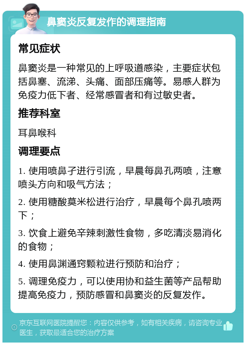 鼻窦炎反复发作的调理指南 常见症状 鼻窦炎是一种常见的上呼吸道感染，主要症状包括鼻塞、流涕、头痛、面部压痛等。易感人群为免疫力低下者、经常感冒者和有过敏史者。 推荐科室 耳鼻喉科 调理要点 1. 使用喷鼻孑进行引流，早晨每鼻孔两喷，注意喷头方向和吸气方法； 2. 使用糖酸莫米松进行治疗，早晨每个鼻孔喷两下； 3. 饮食上避免辛辣刺激性食物，多吃清淡易消化的食物； 4. 使用鼻渊通窍颗粒进行预防和治疗； 5. 调理免疫力，可以使用协和益生菌等产品帮助提高免疫力，预防感冒和鼻窦炎的反复发作。