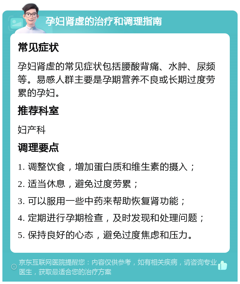 孕妇肾虚的治疗和调理指南 常见症状 孕妇肾虚的常见症状包括腰酸背痛、水肿、尿频等。易感人群主要是孕期营养不良或长期过度劳累的孕妇。 推荐科室 妇产科 调理要点 1. 调整饮食，增加蛋白质和维生素的摄入； 2. 适当休息，避免过度劳累； 3. 可以服用一些中药来帮助恢复肾功能； 4. 定期进行孕期检查，及时发现和处理问题； 5. 保持良好的心态，避免过度焦虑和压力。