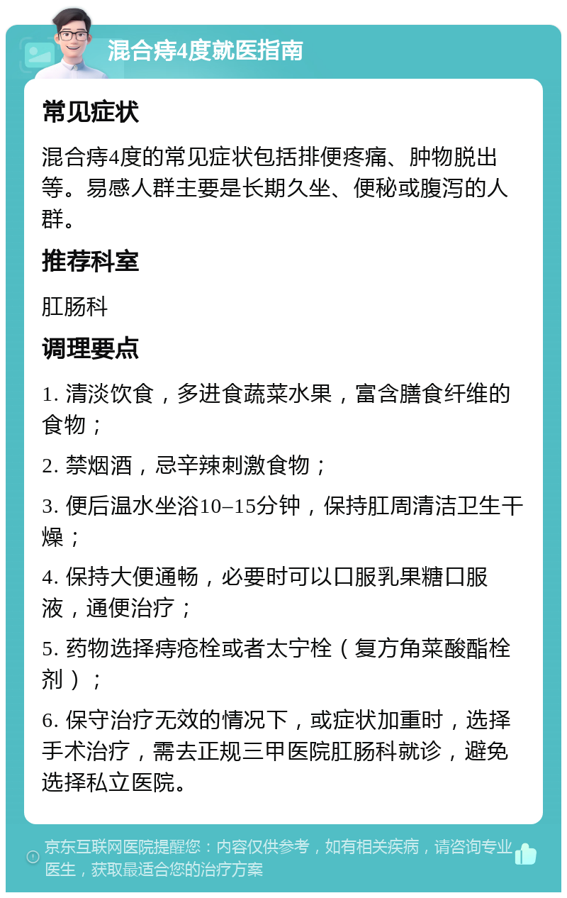 混合痔4度就医指南 常见症状 混合痔4度的常见症状包括排便疼痛、肿物脱出等。易感人群主要是长期久坐、便秘或腹泻的人群。 推荐科室 肛肠科 调理要点 1. 清淡饮食，多进食蔬菜水果，富含膳食纤维的食物； 2. 禁烟酒，忌辛辣刺激食物； 3. 便后温水坐浴10–15分钟，保持肛周清洁卫生干燥； 4. 保持大便通畅，必要时可以口服乳果糖口服液，通便治疗； 5. 药物选择痔疮栓或者太宁栓（复方角菜酸酯栓剂）； 6. 保守治疗无效的情况下，或症状加重时，选择手术治疗，需去正规三甲医院肛肠科就诊，避免选择私立医院。