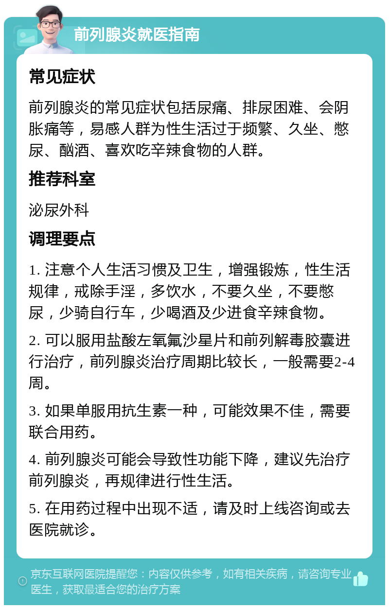 前列腺炎就医指南 常见症状 前列腺炎的常见症状包括尿痛、排尿困难、会阴胀痛等，易感人群为性生活过于频繁、久坐、憋尿、酗酒、喜欢吃辛辣食物的人群。 推荐科室 泌尿外科 调理要点 1. 注意个人生活习惯及卫生，增强锻炼，性生活规律，戒除手淫，多饮水，不要久坐，不要憋尿，少骑自行车，少喝酒及少进食辛辣食物。 2. 可以服用盐酸左氧氟沙星片和前列解毒胶囊进行治疗，前列腺炎治疗周期比较长，一般需要2-4周。 3. 如果单服用抗生素一种，可能效果不佳，需要联合用药。 4. 前列腺炎可能会导致性功能下降，建议先治疗前列腺炎，再规律进行性生活。 5. 在用药过程中出现不适，请及时上线咨询或去医院就诊。