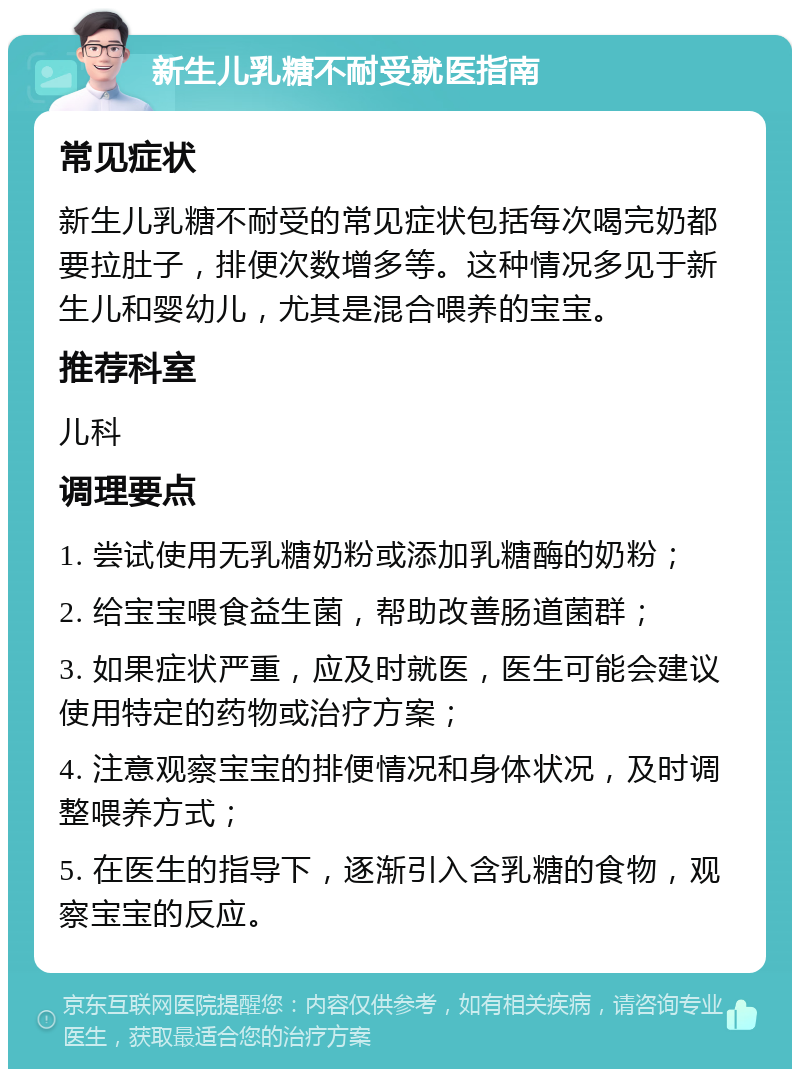 新生儿乳糖不耐受就医指南 常见症状 新生儿乳糖不耐受的常见症状包括每次喝完奶都要拉肚子，排便次数增多等。这种情况多见于新生儿和婴幼儿，尤其是混合喂养的宝宝。 推荐科室 儿科 调理要点 1. 尝试使用无乳糖奶粉或添加乳糖酶的奶粉； 2. 给宝宝喂食益生菌，帮助改善肠道菌群； 3. 如果症状严重，应及时就医，医生可能会建议使用特定的药物或治疗方案； 4. 注意观察宝宝的排便情况和身体状况，及时调整喂养方式； 5. 在医生的指导下，逐渐引入含乳糖的食物，观察宝宝的反应。