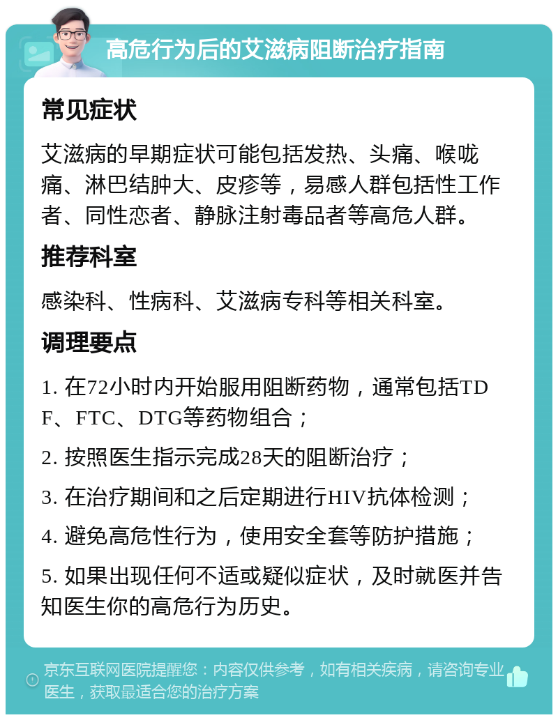 高危行为后的艾滋病阻断治疗指南 常见症状 艾滋病的早期症状可能包括发热、头痛、喉咙痛、淋巴结肿大、皮疹等，易感人群包括性工作者、同性恋者、静脉注射毒品者等高危人群。 推荐科室 感染科、性病科、艾滋病专科等相关科室。 调理要点 1. 在72小时内开始服用阻断药物，通常包括TDF、FTC、DTG等药物组合； 2. 按照医生指示完成28天的阻断治疗； 3. 在治疗期间和之后定期进行HIV抗体检测； 4. 避免高危性行为，使用安全套等防护措施； 5. 如果出现任何不适或疑似症状，及时就医并告知医生你的高危行为历史。