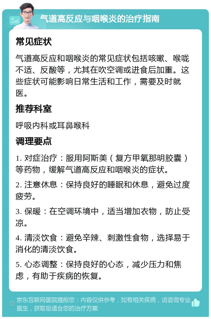 气道高反应与咽喉炎的治疗指南 常见症状 气道高反应和咽喉炎的常见症状包括咳嗽、喉咙不适、反酸等，尤其在吹空调或进食后加重。这些症状可能影响日常生活和工作，需要及时就医。 推荐科室 呼吸内科或耳鼻喉科 调理要点 1. 对症治疗：服用阿斯美（复方甲氧那明胶囊）等药物，缓解气道高反应和咽喉炎的症状。 2. 注意休息：保持良好的睡眠和休息，避免过度疲劳。 3. 保暖：在空调环境中，适当增加衣物，防止受凉。 4. 清淡饮食：避免辛辣、刺激性食物，选择易于消化的清淡饮食。 5. 心态调整：保持良好的心态，减少压力和焦虑，有助于疾病的恢复。