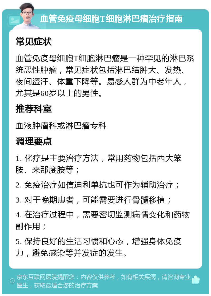 血管免疫母细胞T细胞淋巴瘤治疗指南 常见症状 血管免疫母细胞T细胞淋巴瘤是一种罕见的淋巴系统恶性肿瘤，常见症状包括淋巴结肿大、发热、夜间盗汗、体重下降等。易感人群为中老年人，尤其是60岁以上的男性。 推荐科室 血液肿瘤科或淋巴瘤专科 调理要点 1. 化疗是主要治疗方法，常用药物包括西大笨胺、来那度胺等； 2. 免疫治疗如信迪利单抗也可作为辅助治疗； 3. 对于晚期患者，可能需要进行骨髓移植； 4. 在治疗过程中，需要密切监测病情变化和药物副作用； 5. 保持良好的生活习惯和心态，增强身体免疫力，避免感染等并发症的发生。