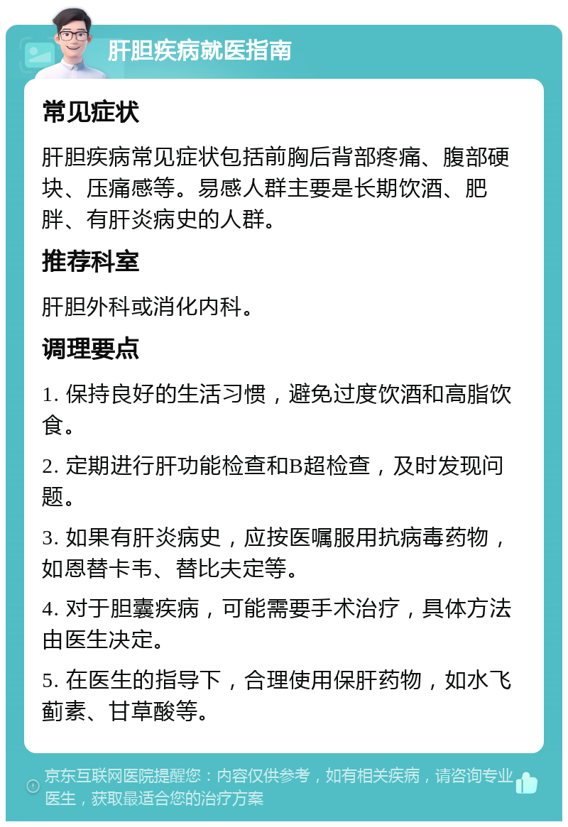 肝胆疾病就医指南 常见症状 肝胆疾病常见症状包括前胸后背部疼痛、腹部硬块、压痛感等。易感人群主要是长期饮酒、肥胖、有肝炎病史的人群。 推荐科室 肝胆外科或消化内科。 调理要点 1. 保持良好的生活习惯，避免过度饮酒和高脂饮食。 2. 定期进行肝功能检查和B超检查，及时发现问题。 3. 如果有肝炎病史，应按医嘱服用抗病毒药物，如恩替卡韦、替比夫定等。 4. 对于胆囊疾病，可能需要手术治疗，具体方法由医生决定。 5. 在医生的指导下，合理使用保肝药物，如水飞蓟素、甘草酸等。