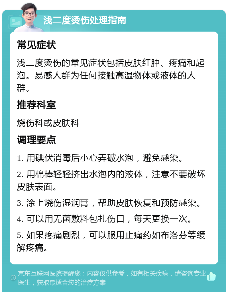 浅二度烫伤处理指南 常见症状 浅二度烫伤的常见症状包括皮肤红肿、疼痛和起泡。易感人群为任何接触高温物体或液体的人群。 推荐科室 烧伤科或皮肤科 调理要点 1. 用碘伏消毒后小心弄破水泡，避免感染。 2. 用棉棒轻轻挤出水泡内的液体，注意不要破坏皮肤表面。 3. 涂上烧伤湿润膏，帮助皮肤恢复和预防感染。 4. 可以用无菌敷料包扎伤口，每天更换一次。 5. 如果疼痛剧烈，可以服用止痛药如布洛芬等缓解疼痛。