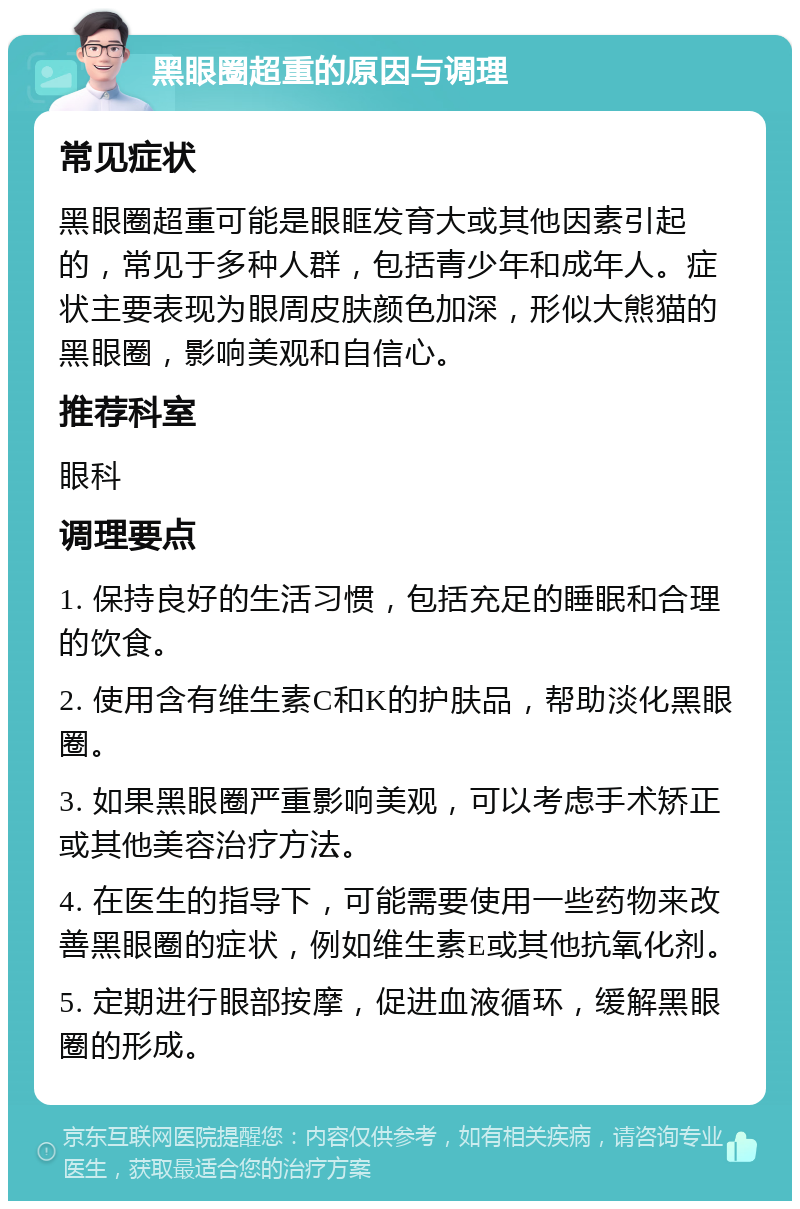 黑眼圈超重的原因与调理 常见症状 黑眼圈超重可能是眼眶发育大或其他因素引起的，常见于多种人群，包括青少年和成年人。症状主要表现为眼周皮肤颜色加深，形似大熊猫的黑眼圈，影响美观和自信心。 推荐科室 眼科 调理要点 1. 保持良好的生活习惯，包括充足的睡眠和合理的饮食。 2. 使用含有维生素C和K的护肤品，帮助淡化黑眼圈。 3. 如果黑眼圈严重影响美观，可以考虑手术矫正或其他美容治疗方法。 4. 在医生的指导下，可能需要使用一些药物来改善黑眼圈的症状，例如维生素E或其他抗氧化剂。 5. 定期进行眼部按摩，促进血液循环，缓解黑眼圈的形成。