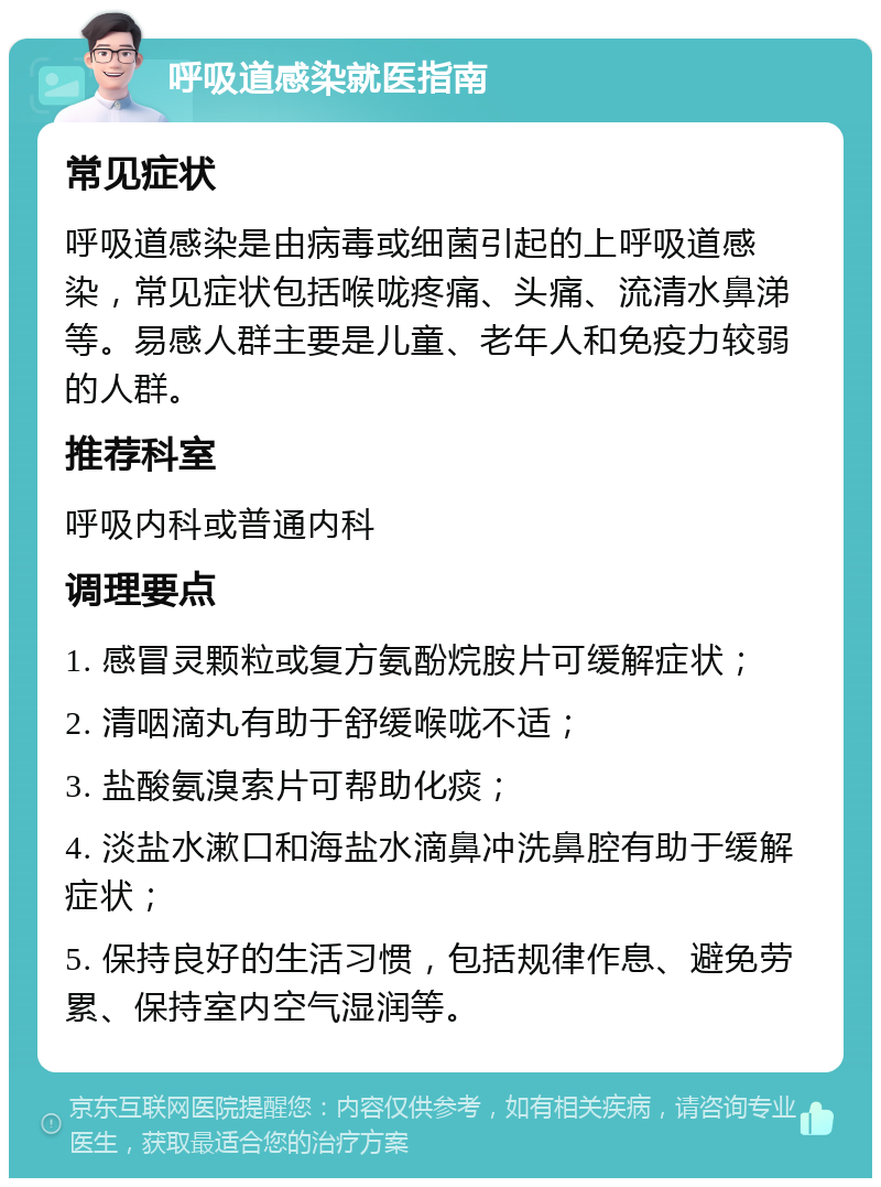 呼吸道感染就医指南 常见症状 呼吸道感染是由病毒或细菌引起的上呼吸道感染，常见症状包括喉咙疼痛、头痛、流清水鼻涕等。易感人群主要是儿童、老年人和免疫力较弱的人群。 推荐科室 呼吸内科或普通内科 调理要点 1. 感冒灵颗粒或复方氨酚烷胺片可缓解症状； 2. 清咽滴丸有助于舒缓喉咙不适； 3. 盐酸氨溴索片可帮助化痰； 4. 淡盐水漱口和海盐水滴鼻冲洗鼻腔有助于缓解症状； 5. 保持良好的生活习惯，包括规律作息、避免劳累、保持室内空气湿润等。