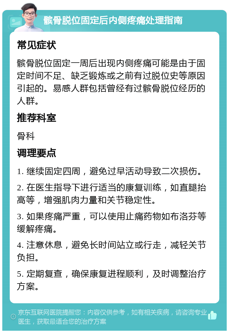 髌骨脱位固定后内侧疼痛处理指南 常见症状 髌骨脱位固定一周后出现内侧疼痛可能是由于固定时间不足、缺乏锻炼或之前有过脱位史等原因引起的。易感人群包括曾经有过髌骨脱位经历的人群。 推荐科室 骨科 调理要点 1. 继续固定四周，避免过早活动导致二次损伤。 2. 在医生指导下进行适当的康复训练，如直腿抬高等，增强肌肉力量和关节稳定性。 3. 如果疼痛严重，可以使用止痛药物如布洛芬等缓解疼痛。 4. 注意休息，避免长时间站立或行走，减轻关节负担。 5. 定期复查，确保康复进程顺利，及时调整治疗方案。