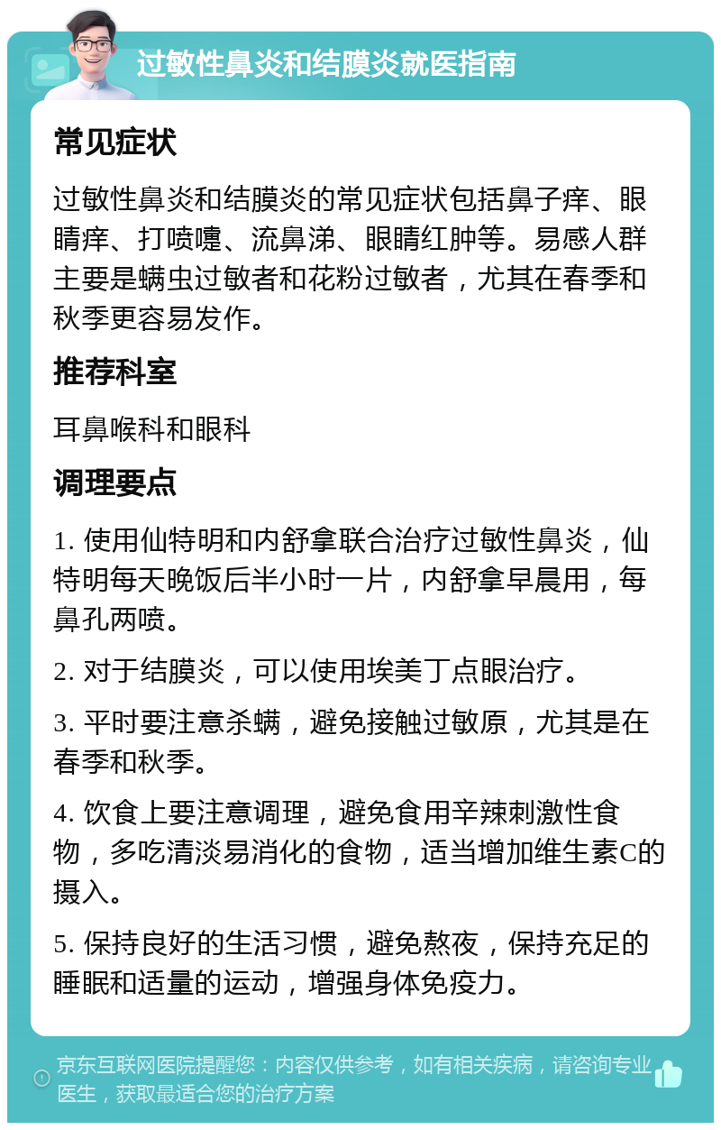 过敏性鼻炎和结膜炎就医指南 常见症状 过敏性鼻炎和结膜炎的常见症状包括鼻子痒、眼睛痒、打喷嚏、流鼻涕、眼睛红肿等。易感人群主要是螨虫过敏者和花粉过敏者，尤其在春季和秋季更容易发作。 推荐科室 耳鼻喉科和眼科 调理要点 1. 使用仙特明和内舒拿联合治疗过敏性鼻炎，仙特明每天晚饭后半小时一片，内舒拿早晨用，每鼻孔两喷。 2. 对于结膜炎，可以使用埃美丁点眼治疗。 3. 平时要注意杀螨，避免接触过敏原，尤其是在春季和秋季。 4. 饮食上要注意调理，避免食用辛辣刺激性食物，多吃清淡易消化的食物，适当增加维生素C的摄入。 5. 保持良好的生活习惯，避免熬夜，保持充足的睡眠和适量的运动，增强身体免疫力。