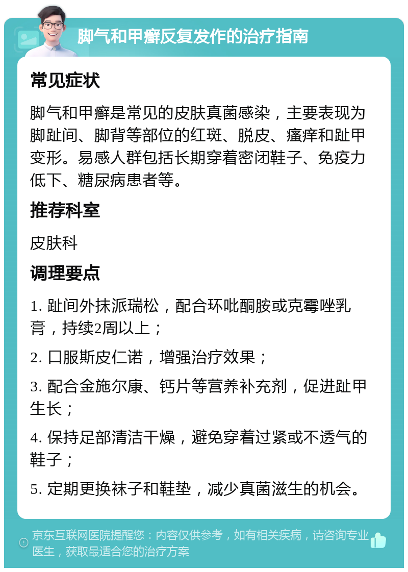 脚气和甲癣反复发作的治疗指南 常见症状 脚气和甲癣是常见的皮肤真菌感染，主要表现为脚趾间、脚背等部位的红斑、脱皮、瘙痒和趾甲变形。易感人群包括长期穿着密闭鞋子、免疫力低下、糖尿病患者等。 推荐科室 皮肤科 调理要点 1. 趾间外抹派瑞松，配合环吡酮胺或克霉唑乳膏，持续2周以上； 2. 口服斯皮仁诺，增强治疗效果； 3. 配合金施尔康、钙片等营养补充剂，促进趾甲生长； 4. 保持足部清洁干燥，避免穿着过紧或不透气的鞋子； 5. 定期更换袜子和鞋垫，减少真菌滋生的机会。