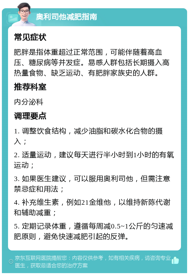 奥利司他减肥指南 常见症状 肥胖是指体重超过正常范围，可能伴随着高血压、糖尿病等并发症。易感人群包括长期摄入高热量食物、缺乏运动、有肥胖家族史的人群。 推荐科室 内分泌科 调理要点 1. 调整饮食结构，减少油脂和碳水化合物的摄入； 2. 适量运动，建议每天进行半小时到1小时的有氧运动； 3. 如果医生建议，可以服用奥利司他，但需注意禁忌症和用法； 4. 补充维生素，例如21金维他，以维持新陈代谢和辅助减重； 5. 定期记录体重，遵循每周减0.5~1公斤的匀速减肥原则，避免快速减肥引起的反弹。