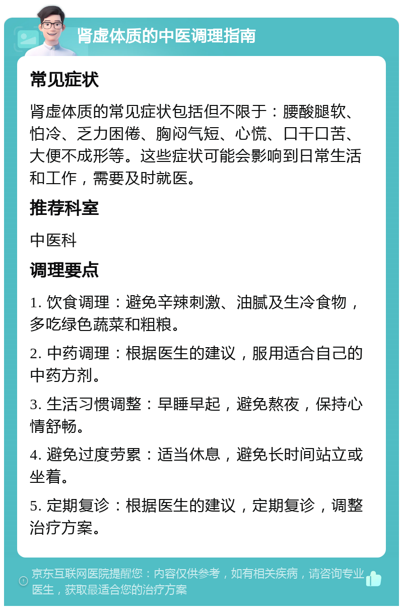 肾虚体质的中医调理指南 常见症状 肾虚体质的常见症状包括但不限于：腰酸腿软、怕冷、乏力困倦、胸闷气短、心慌、口干口苦、大便不成形等。这些症状可能会影响到日常生活和工作，需要及时就医。 推荐科室 中医科 调理要点 1. 饮食调理：避免辛辣刺激、油腻及生冷食物，多吃绿色蔬菜和粗粮。 2. 中药调理：根据医生的建议，服用适合自己的中药方剂。 3. 生活习惯调整：早睡早起，避免熬夜，保持心情舒畅。 4. 避免过度劳累：适当休息，避免长时间站立或坐着。 5. 定期复诊：根据医生的建议，定期复诊，调整治疗方案。