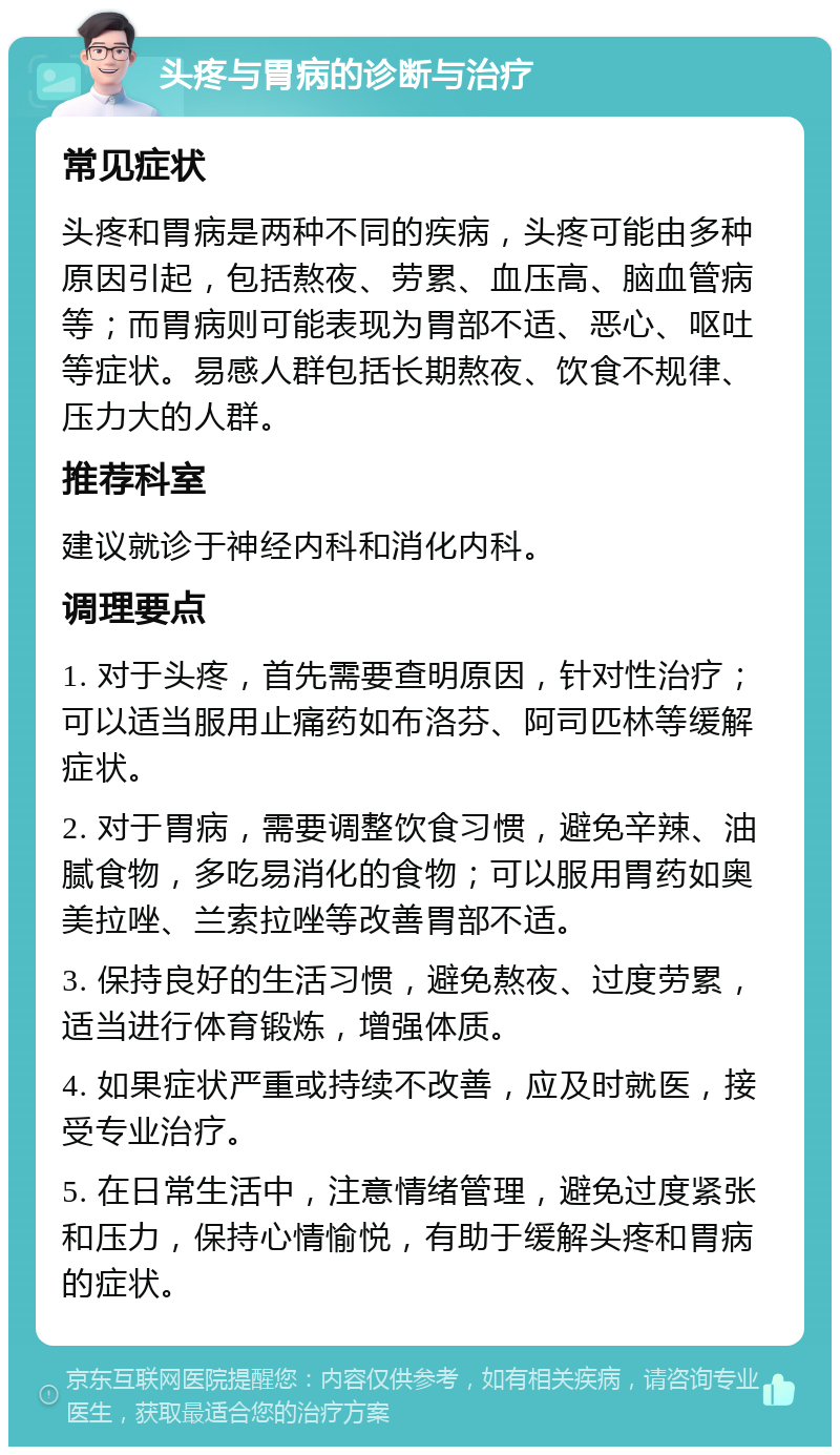 头疼与胃病的诊断与治疗 常见症状 头疼和胃病是两种不同的疾病，头疼可能由多种原因引起，包括熬夜、劳累、血压高、脑血管病等；而胃病则可能表现为胃部不适、恶心、呕吐等症状。易感人群包括长期熬夜、饮食不规律、压力大的人群。 推荐科室 建议就诊于神经内科和消化内科。 调理要点 1. 对于头疼，首先需要查明原因，针对性治疗；可以适当服用止痛药如布洛芬、阿司匹林等缓解症状。 2. 对于胃病，需要调整饮食习惯，避免辛辣、油腻食物，多吃易消化的食物；可以服用胃药如奥美拉唑、兰索拉唑等改善胃部不适。 3. 保持良好的生活习惯，避免熬夜、过度劳累，适当进行体育锻炼，增强体质。 4. 如果症状严重或持续不改善，应及时就医，接受专业治疗。 5. 在日常生活中，注意情绪管理，避免过度紧张和压力，保持心情愉悦，有助于缓解头疼和胃病的症状。