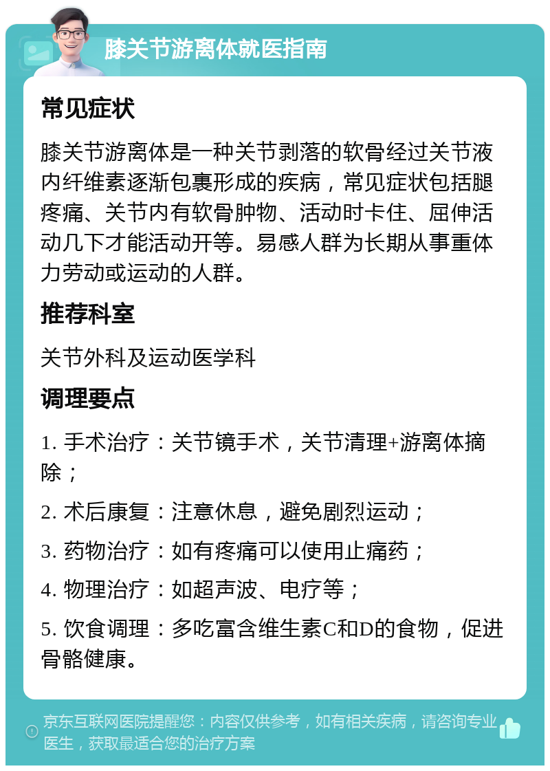 膝关节游离体就医指南 常见症状 膝关节游离体是一种关节剥落的软骨经过关节液内纤维素逐渐包裹形成的疾病，常见症状包括腿疼痛、关节内有软骨肿物、活动时卡住、屈伸活动几下才能活动开等。易感人群为长期从事重体力劳动或运动的人群。 推荐科室 关节外科及运动医学科 调理要点 1. 手术治疗：关节镜手术，关节清理+游离体摘除； 2. 术后康复：注意休息，避免剧烈运动； 3. 药物治疗：如有疼痛可以使用止痛药； 4. 物理治疗：如超声波、电疗等； 5. 饮食调理：多吃富含维生素C和D的食物，促进骨骼健康。