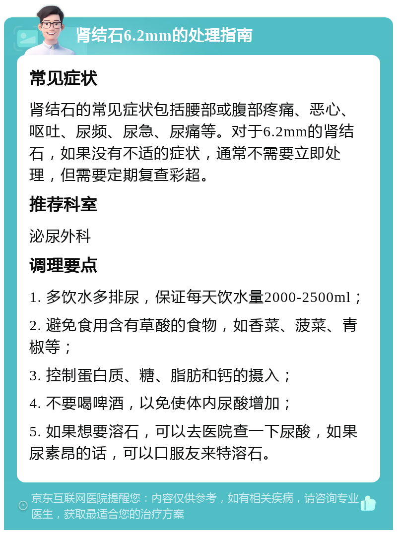 肾结石6.2mm的处理指南 常见症状 肾结石的常见症状包括腰部或腹部疼痛、恶心、呕吐、尿频、尿急、尿痛等。对于6.2mm的肾结石，如果没有不适的症状，通常不需要立即处理，但需要定期复查彩超。 推荐科室 泌尿外科 调理要点 1. 多饮水多排尿，保证每天饮水量2000-2500ml； 2. 避免食用含有草酸的食物，如香菜、菠菜、青椒等； 3. 控制蛋白质、糖、脂肪和钙的摄入； 4. 不要喝啤酒，以免使体内尿酸增加； 5. 如果想要溶石，可以去医院查一下尿酸，如果尿素昂的话，可以口服友来特溶石。