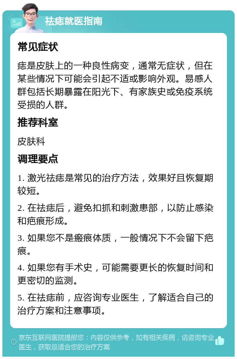 祛痣就医指南 常见症状 痣是皮肤上的一种良性病变，通常无症状，但在某些情况下可能会引起不适或影响外观。易感人群包括长期暴露在阳光下、有家族史或免疫系统受损的人群。 推荐科室 皮肤科 调理要点 1. 激光祛痣是常见的治疗方法，效果好且恢复期较短。 2. 在祛痣后，避免扣抓和刺激患部，以防止感染和疤痕形成。 3. 如果您不是瘢痕体质，一般情况下不会留下疤痕。 4. 如果您有手术史，可能需要更长的恢复时间和更密切的监测。 5. 在祛痣前，应咨询专业医生，了解适合自己的治疗方案和注意事项。