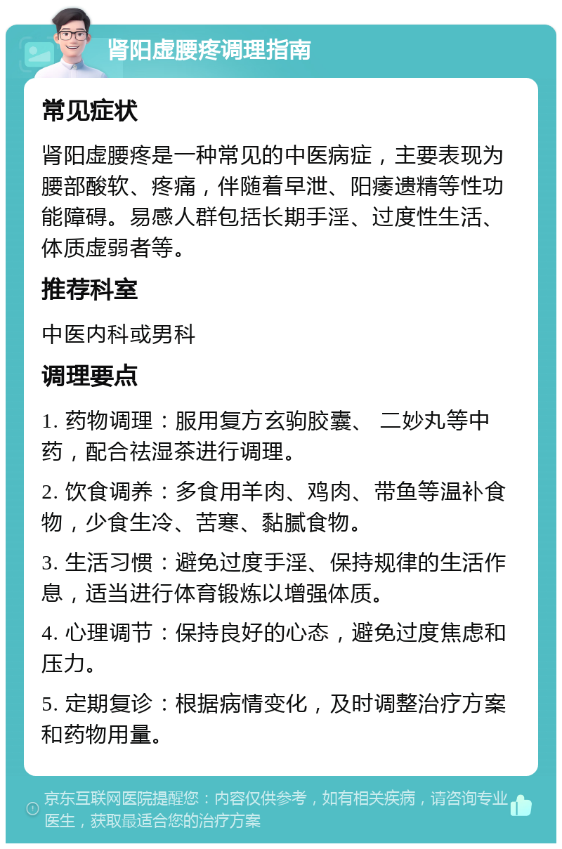 肾阳虚腰疼调理指南 常见症状 肾阳虚腰疼是一种常见的中医病症，主要表现为腰部酸软、疼痛，伴随着早泄、阳痿遗精等性功能障碍。易感人群包括长期手淫、过度性生活、体质虚弱者等。 推荐科室 中医内科或男科 调理要点 1. 药物调理：服用复方玄驹胶囊、 二妙丸等中药，配合祛湿茶进行调理。 2. 饮食调养：多食用羊肉、鸡肉、带鱼等温补食物，少食生冷、苦寒、黏腻食物。 3. 生活习惯：避免过度手淫、保持规律的生活作息，适当进行体育锻炼以增强体质。 4. 心理调节：保持良好的心态，避免过度焦虑和压力。 5. 定期复诊：根据病情变化，及时调整治疗方案和药物用量。