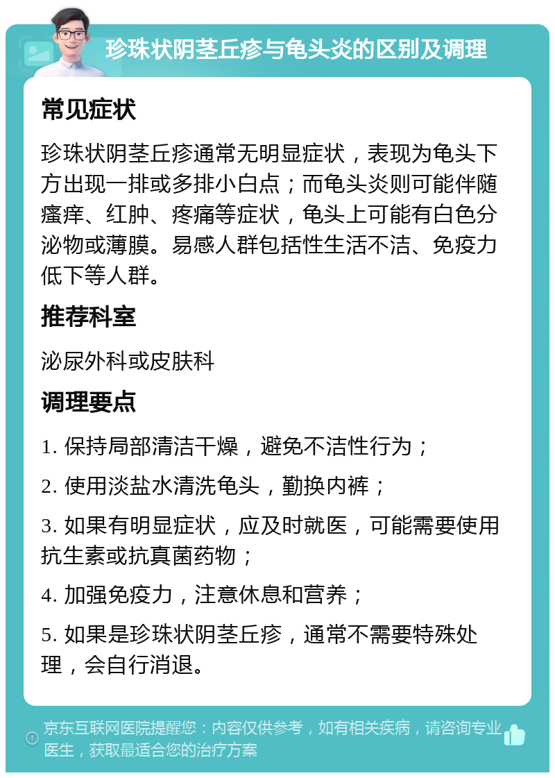 珍珠状阴茎丘疹与龟头炎的区别及调理 常见症状 珍珠状阴茎丘疹通常无明显症状，表现为龟头下方出现一排或多排小白点；而龟头炎则可能伴随瘙痒、红肿、疼痛等症状，龟头上可能有白色分泌物或薄膜。易感人群包括性生活不洁、免疫力低下等人群。 推荐科室 泌尿外科或皮肤科 调理要点 1. 保持局部清洁干燥，避免不洁性行为； 2. 使用淡盐水清洗龟头，勤换内裤； 3. 如果有明显症状，应及时就医，可能需要使用抗生素或抗真菌药物； 4. 加强免疫力，注意休息和营养； 5. 如果是珍珠状阴茎丘疹，通常不需要特殊处理，会自行消退。