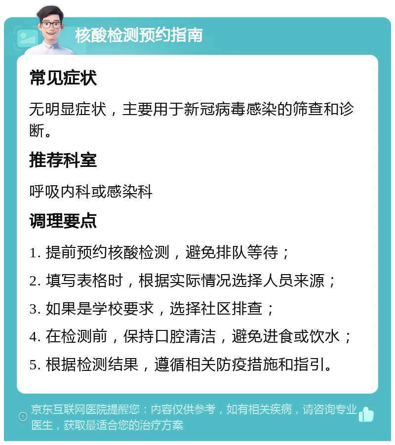 核酸检测预约指南 常见症状 无明显症状，主要用于新冠病毒感染的筛查和诊断。 推荐科室 呼吸内科或感染科 调理要点 1. 提前预约核酸检测，避免排队等待； 2. 填写表格时，根据实际情况选择人员来源； 3. 如果是学校要求，选择社区排查； 4. 在检测前，保持口腔清洁，避免进食或饮水； 5. 根据检测结果，遵循相关防疫措施和指引。