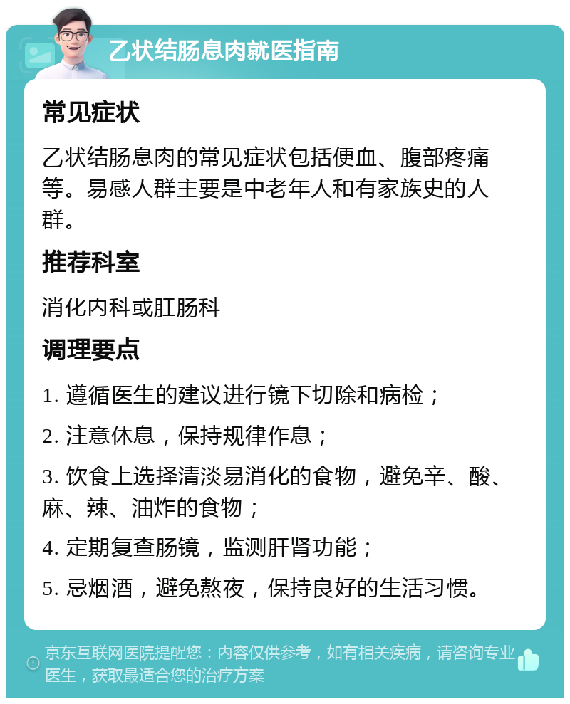 乙状结肠息肉就医指南 常见症状 乙状结肠息肉的常见症状包括便血、腹部疼痛等。易感人群主要是中老年人和有家族史的人群。 推荐科室 消化内科或肛肠科 调理要点 1. 遵循医生的建议进行镜下切除和病检； 2. 注意休息，保持规律作息； 3. 饮食上选择清淡易消化的食物，避免辛、酸、麻、辣、油炸的食物； 4. 定期复查肠镜，监测肝肾功能； 5. 忌烟酒，避免熬夜，保持良好的生活习惯。