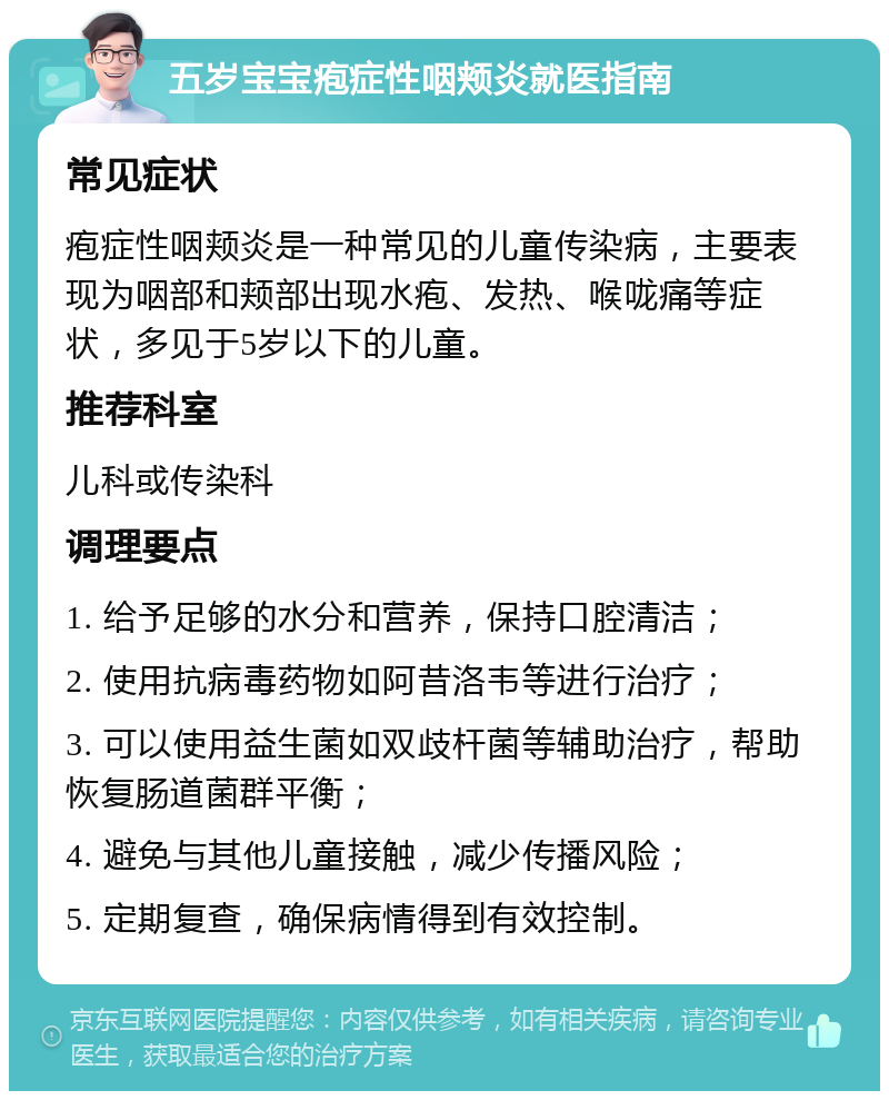 五岁宝宝疱症性咽颊炎就医指南 常见症状 疱症性咽颊炎是一种常见的儿童传染病，主要表现为咽部和颊部出现水疱、发热、喉咙痛等症状，多见于5岁以下的儿童。 推荐科室 儿科或传染科 调理要点 1. 给予足够的水分和营养，保持口腔清洁； 2. 使用抗病毒药物如阿昔洛韦等进行治疗； 3. 可以使用益生菌如双歧杆菌等辅助治疗，帮助恢复肠道菌群平衡； 4. 避免与其他儿童接触，减少传播风险； 5. 定期复查，确保病情得到有效控制。