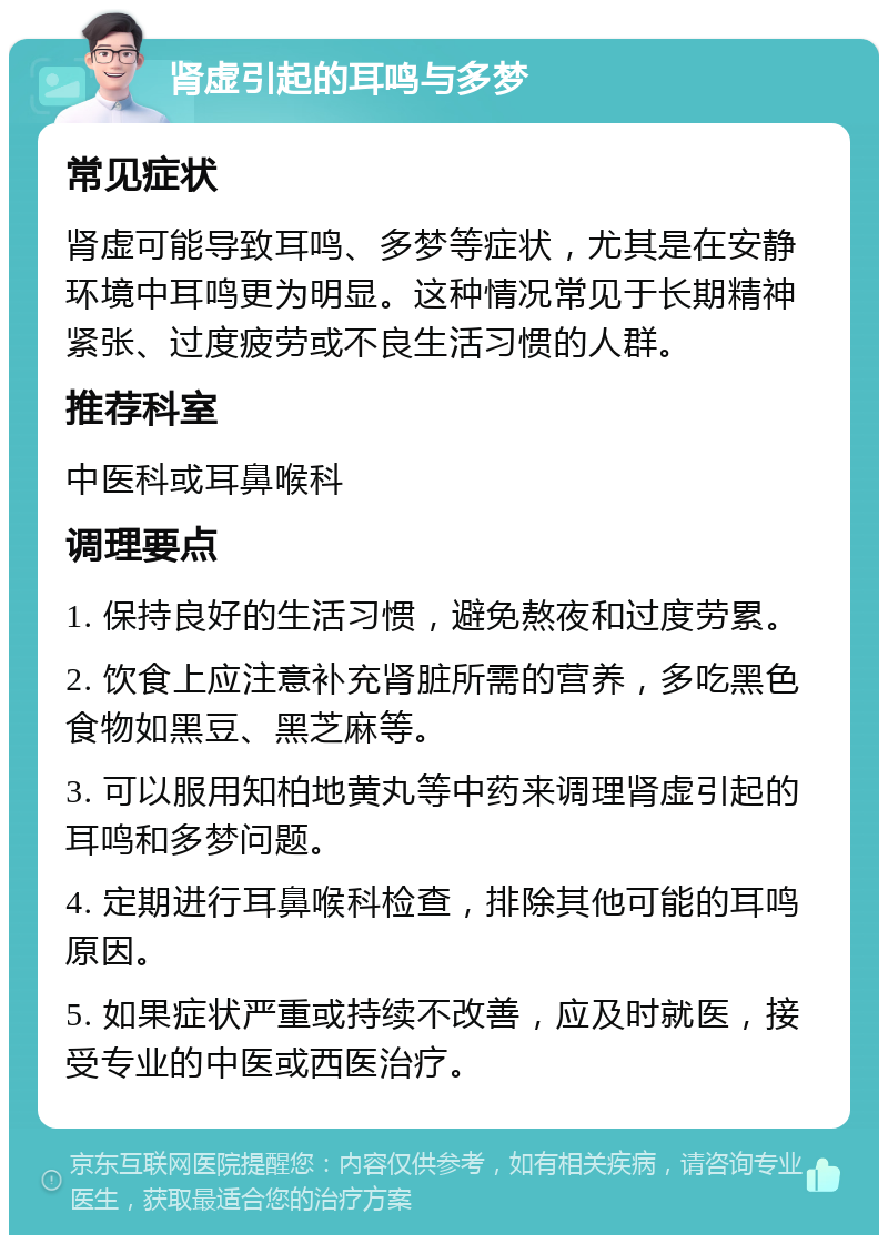 肾虚引起的耳鸣与多梦 常见症状 肾虚可能导致耳鸣、多梦等症状，尤其是在安静环境中耳鸣更为明显。这种情况常见于长期精神紧张、过度疲劳或不良生活习惯的人群。 推荐科室 中医科或耳鼻喉科 调理要点 1. 保持良好的生活习惯，避免熬夜和过度劳累。 2. 饮食上应注意补充肾脏所需的营养，多吃黑色食物如黑豆、黑芝麻等。 3. 可以服用知柏地黄丸等中药来调理肾虚引起的耳鸣和多梦问题。 4. 定期进行耳鼻喉科检查，排除其他可能的耳鸣原因。 5. 如果症状严重或持续不改善，应及时就医，接受专业的中医或西医治疗。