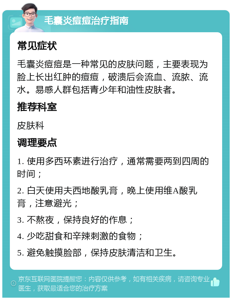 毛囊炎痘痘治疗指南 常见症状 毛囊炎痘痘是一种常见的皮肤问题，主要表现为脸上长出红肿的痘痘，破溃后会流血、流脓、流水。易感人群包括青少年和油性皮肤者。 推荐科室 皮肤科 调理要点 1. 使用多西环素进行治疗，通常需要两到四周的时间； 2. 白天使用夫西地酸乳膏，晚上使用维A酸乳膏，注意避光； 3. 不熬夜，保持良好的作息； 4. 少吃甜食和辛辣刺激的食物； 5. 避免触摸脸部，保持皮肤清洁和卫生。