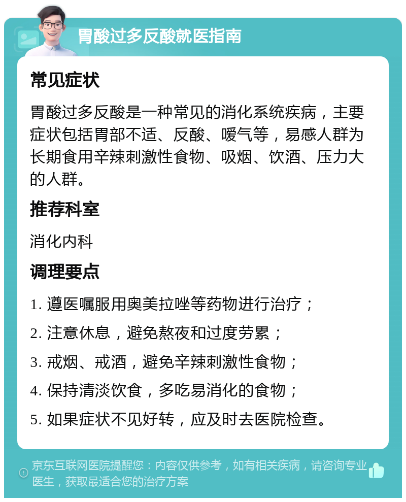 胃酸过多反酸就医指南 常见症状 胃酸过多反酸是一种常见的消化系统疾病，主要症状包括胃部不适、反酸、嗳气等，易感人群为长期食用辛辣刺激性食物、吸烟、饮酒、压力大的人群。 推荐科室 消化内科 调理要点 1. 遵医嘱服用奥美拉唑等药物进行治疗； 2. 注意休息，避免熬夜和过度劳累； 3. 戒烟、戒酒，避免辛辣刺激性食物； 4. 保持清淡饮食，多吃易消化的食物； 5. 如果症状不见好转，应及时去医院检查。