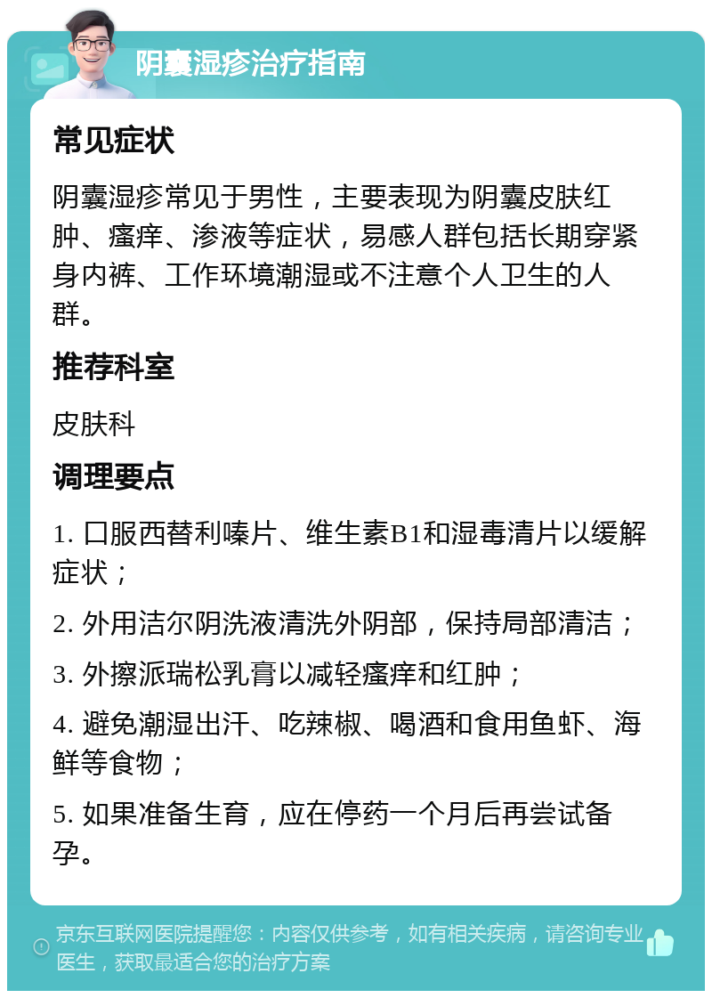 阴囊湿疹治疗指南 常见症状 阴囊湿疹常见于男性，主要表现为阴囊皮肤红肿、瘙痒、渗液等症状，易感人群包括长期穿紧身内裤、工作环境潮湿或不注意个人卫生的人群。 推荐科室 皮肤科 调理要点 1. 口服西替利嗪片、维生素B1和湿毒清片以缓解症状； 2. 外用洁尔阴洗液清洗外阴部，保持局部清洁； 3. 外擦派瑞松乳膏以减轻瘙痒和红肿； 4. 避免潮湿出汗、吃辣椒、喝酒和食用鱼虾、海鲜等食物； 5. 如果准备生育，应在停药一个月后再尝试备孕。