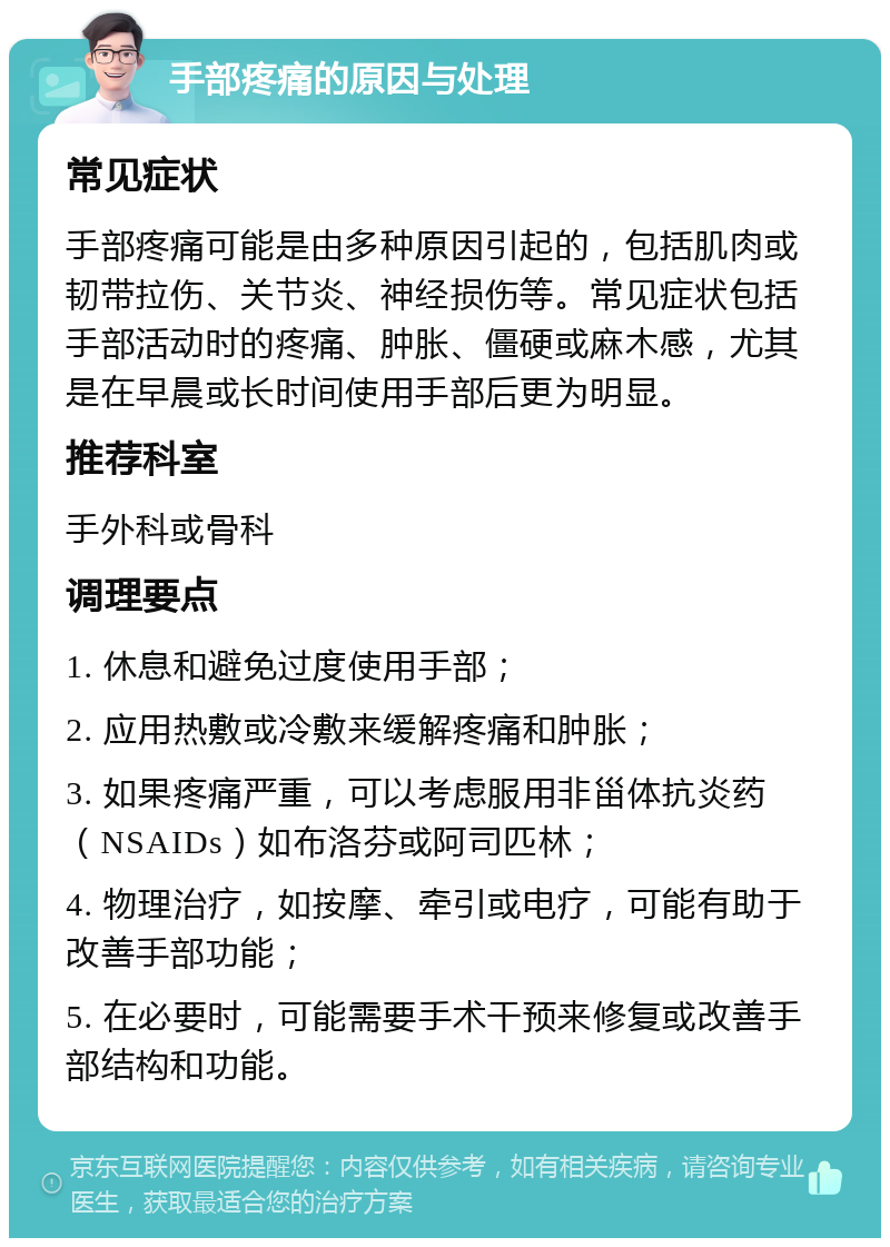 手部疼痛的原因与处理 常见症状 手部疼痛可能是由多种原因引起的，包括肌肉或韧带拉伤、关节炎、神经损伤等。常见症状包括手部活动时的疼痛、肿胀、僵硬或麻木感，尤其是在早晨或长时间使用手部后更为明显。 推荐科室 手外科或骨科 调理要点 1. 休息和避免过度使用手部； 2. 应用热敷或冷敷来缓解疼痛和肿胀； 3. 如果疼痛严重，可以考虑服用非甾体抗炎药（NSAIDs）如布洛芬或阿司匹林； 4. 物理治疗，如按摩、牵引或电疗，可能有助于改善手部功能； 5. 在必要时，可能需要手术干预来修复或改善手部结构和功能。