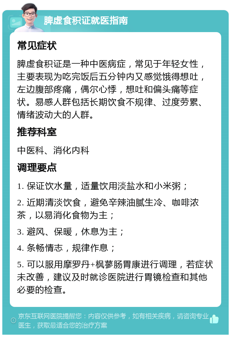 脾虚食积证就医指南 常见症状 脾虚食积证是一种中医病症，常见于年轻女性，主要表现为吃完饭后五分钟内又感觉饿得想吐，左边腹部疼痛，偶尔心悸，想吐和偏头痛等症状。易感人群包括长期饮食不规律、过度劳累、情绪波动大的人群。 推荐科室 中医科、消化内科 调理要点 1. 保证饮水量，适量饮用淡盐水和小米粥； 2. 近期清淡饮食，避免辛辣油腻生冷、咖啡浓茶，以易消化食物为主； 3. 避风、保暖，休息为主； 4. 条畅情志，规律作息； 5. 可以服用摩罗丹+枫蓼肠胃康进行调理，若症状未改善，建议及时就诊医院进行胃镜检查和其他必要的检查。