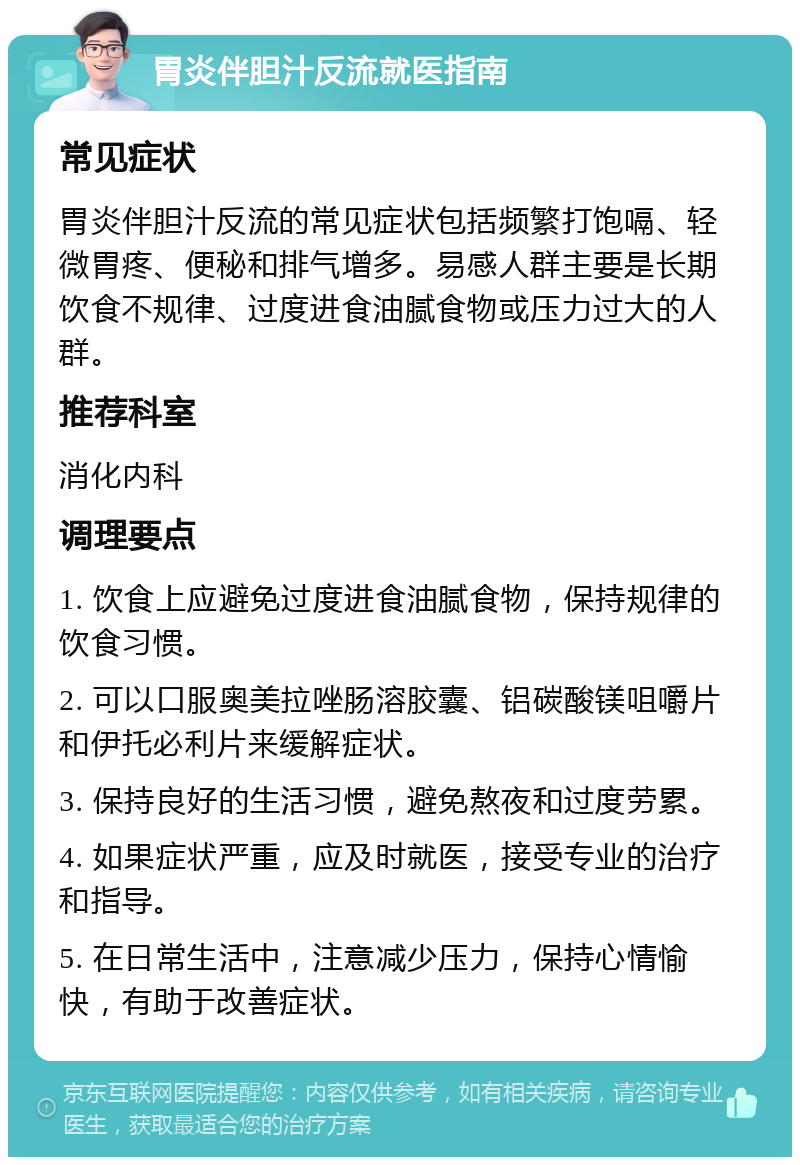 胃炎伴胆汁反流就医指南 常见症状 胃炎伴胆汁反流的常见症状包括频繁打饱嗝、轻微胃疼、便秘和排气增多。易感人群主要是长期饮食不规律、过度进食油腻食物或压力过大的人群。 推荐科室 消化内科 调理要点 1. 饮食上应避免过度进食油腻食物，保持规律的饮食习惯。 2. 可以口服奥美拉唑肠溶胶囊、铝碳酸镁咀嚼片和伊托必利片来缓解症状。 3. 保持良好的生活习惯，避免熬夜和过度劳累。 4. 如果症状严重，应及时就医，接受专业的治疗和指导。 5. 在日常生活中，注意减少压力，保持心情愉快，有助于改善症状。