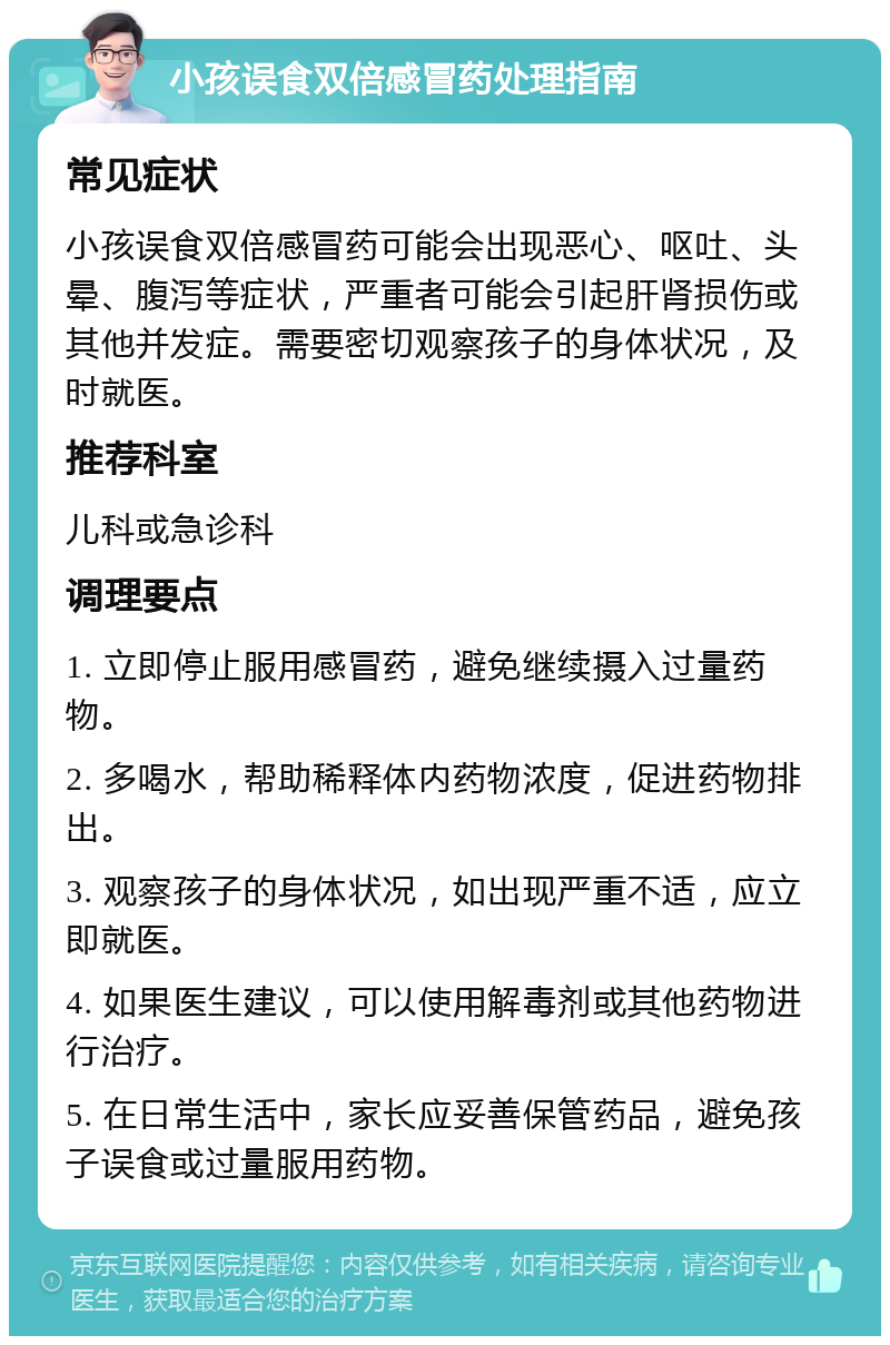 小孩误食双倍感冒药处理指南 常见症状 小孩误食双倍感冒药可能会出现恶心、呕吐、头晕、腹泻等症状，严重者可能会引起肝肾损伤或其他并发症。需要密切观察孩子的身体状况，及时就医。 推荐科室 儿科或急诊科 调理要点 1. 立即停止服用感冒药，避免继续摄入过量药物。 2. 多喝水，帮助稀释体内药物浓度，促进药物排出。 3. 观察孩子的身体状况，如出现严重不适，应立即就医。 4. 如果医生建议，可以使用解毒剂或其他药物进行治疗。 5. 在日常生活中，家长应妥善保管药品，避免孩子误食或过量服用药物。