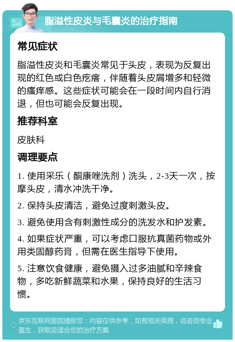 脂溢性皮炎与毛囊炎的治疗指南 常见症状 脂溢性皮炎和毛囊炎常见于头皮，表现为反复出现的红色或白色疙瘩，伴随着头皮屑增多和轻微的瘙痒感。这些症状可能会在一段时间内自行消退，但也可能会反复出现。 推荐科室 皮肤科 调理要点 1. 使用采乐（酮康唑洗剂）洗头，2-3天一次，按摩头皮，清水冲洗干净。 2. 保持头皮清洁，避免过度刺激头皮。 3. 避免使用含有刺激性成分的洗发水和护发素。 4. 如果症状严重，可以考虑口服抗真菌药物或外用类固醇药膏，但需在医生指导下使用。 5. 注意饮食健康，避免摄入过多油腻和辛辣食物，多吃新鲜蔬菜和水果，保持良好的生活习惯。