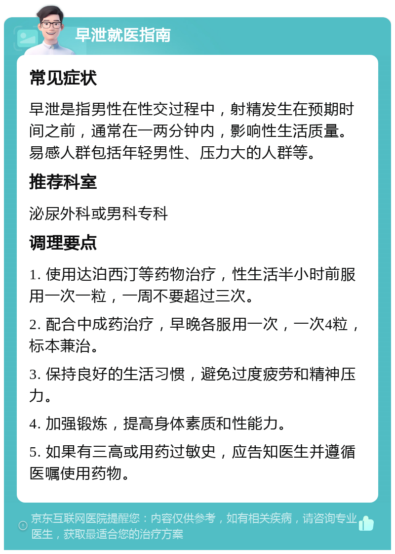 早泄就医指南 常见症状 早泄是指男性在性交过程中，射精发生在预期时间之前，通常在一两分钟内，影响性生活质量。易感人群包括年轻男性、压力大的人群等。 推荐科室 泌尿外科或男科专科 调理要点 1. 使用达泊西汀等药物治疗，性生活半小时前服用一次一粒，一周不要超过三次。 2. 配合中成药治疗，早晚各服用一次，一次4粒，标本兼治。 3. 保持良好的生活习惯，避免过度疲劳和精神压力。 4. 加强锻炼，提高身体素质和性能力。 5. 如果有三高或用药过敏史，应告知医生并遵循医嘱使用药物。