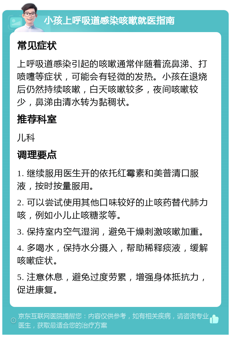 小孩上呼吸道感染咳嗽就医指南 常见症状 上呼吸道感染引起的咳嗽通常伴随着流鼻涕、打喷嚏等症状，可能会有轻微的发热。小孩在退烧后仍然持续咳嗽，白天咳嗽较多，夜间咳嗽较少，鼻涕由清水转为黏稠状。 推荐科室 儿科 调理要点 1. 继续服用医生开的依托红霉素和美普清口服液，按时按量服用。 2. 可以尝试使用其他口味较好的止咳药替代肺力咳，例如小儿止咳糖浆等。 3. 保持室内空气湿润，避免干燥刺激咳嗽加重。 4. 多喝水，保持水分摄入，帮助稀释痰液，缓解咳嗽症状。 5. 注意休息，避免过度劳累，增强身体抵抗力，促进康复。